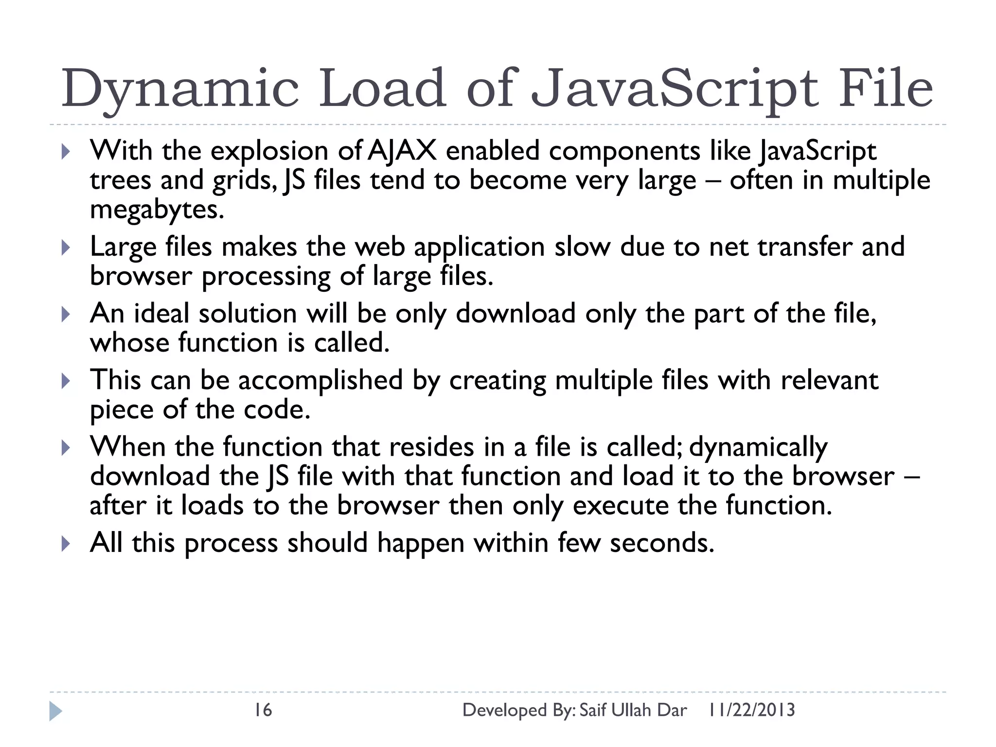 Dynamic Load of JavaScript File









With the explosion of AJAX enabled components like JavaScript
trees and grids, JS files tend to become very large – often in multiple
megabytes.
Large files makes the web application slow due to net transfer and
browser processing of large files.
An ideal solution will be only download only the part of the file,
whose function is called.
This can be accomplished by creating multiple files with relevant
piece of the code.
When the function that resides in a file is called; dynamically
download the JS file with that function and load it to the browser –
after it loads to the browser then only execute the function.
All this process should happen within few seconds.

16

Developed By: Saif Ullah Dar

11/22/2013

 