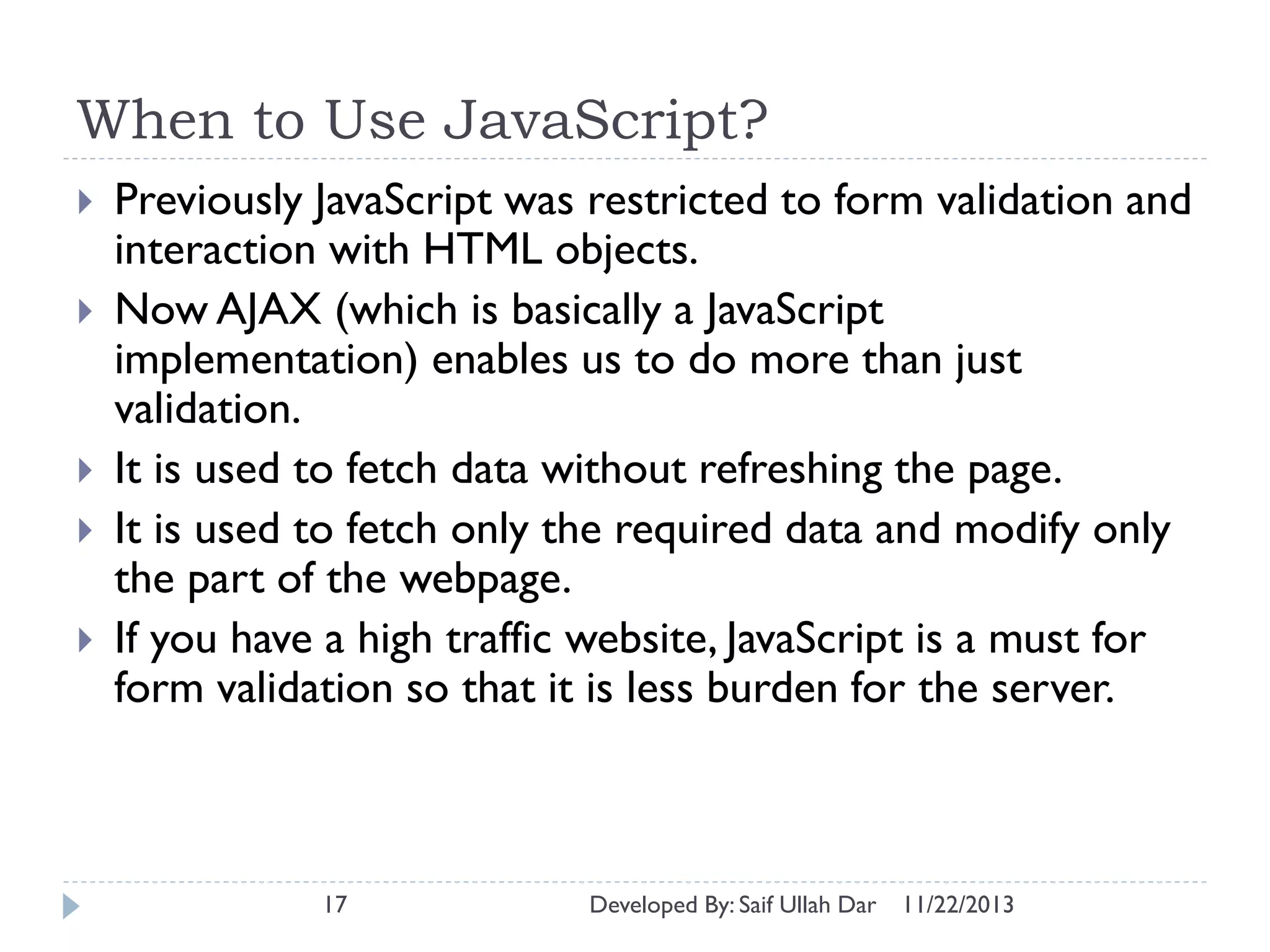 When to Use JavaScript?







Previously JavaScript was restricted to form validation and
interaction with HTML objects.
Now AJAX (which is basically a JavaScript
implementation) enables us to do more than just
validation.
It is used to fetch data without refreshing the page.
It is used to fetch only the required data and modify only
the part of the webpage.
If you have a high traffic website, JavaScript is a must for
form validation so that it is less burden for the server.

17

Developed By: Saif Ullah Dar

11/22/2013

 