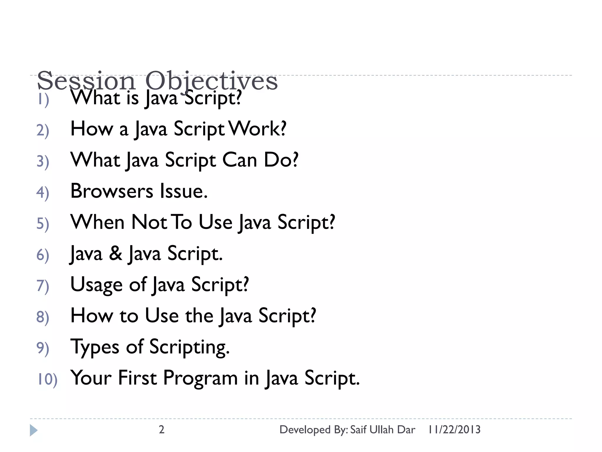 Session Objectives
1)
2)
3)
4)
5)
6)
7)
8)

9)
10)

What is Java Script?
How a Java Script Work?
What Java Script Can Do?
Browsers Issue.
When Not To Use Java Script?
Java & Java Script.
Usage of Java Script?
How to Use the Java Script?
Types of Scripting.
Your First Program in Java Script.
2

Developed By: Saif Ullah Dar

11/22/2013

 