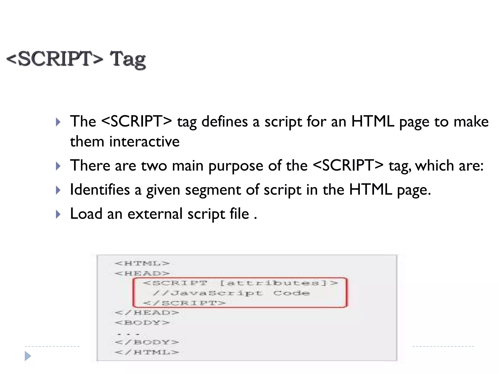 <SCRIPT> Tag





The <SCRIPT> tag defines a script for an HTML page to make
them interactive
There are two main purpose of the <SCRIPT> tag, which are:
Identifies a given segment of script in the HTML page.
Load an external script file .

21

Developed By: Saif Ullah Dar

11/22/2013

 