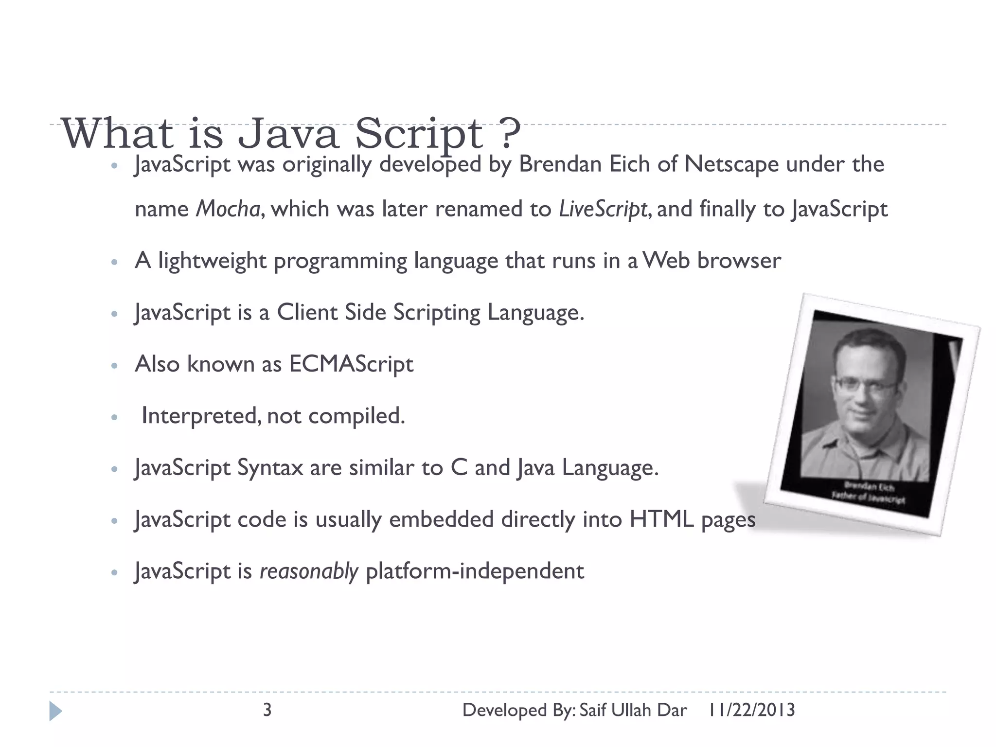 What is Java Script ?
•

JavaScript was originally developed by Brendan Eich of Netscape under the
name Mocha, which was later renamed to LiveScript, and finally to JavaScript

•

A lightweight programming language that runs in a Web browser

•

JavaScript is a Client Side Scripting Language.

•

Also known as ECMAScript

•

Interpreted, not compiled.

•

JavaScript Syntax are similar to C and Java Language.

•

JavaScript code is usually embedded directly into HTML pages

•

JavaScript is reasonably platform-independent

3

Developed By: Saif Ullah Dar

11/22/2013

 