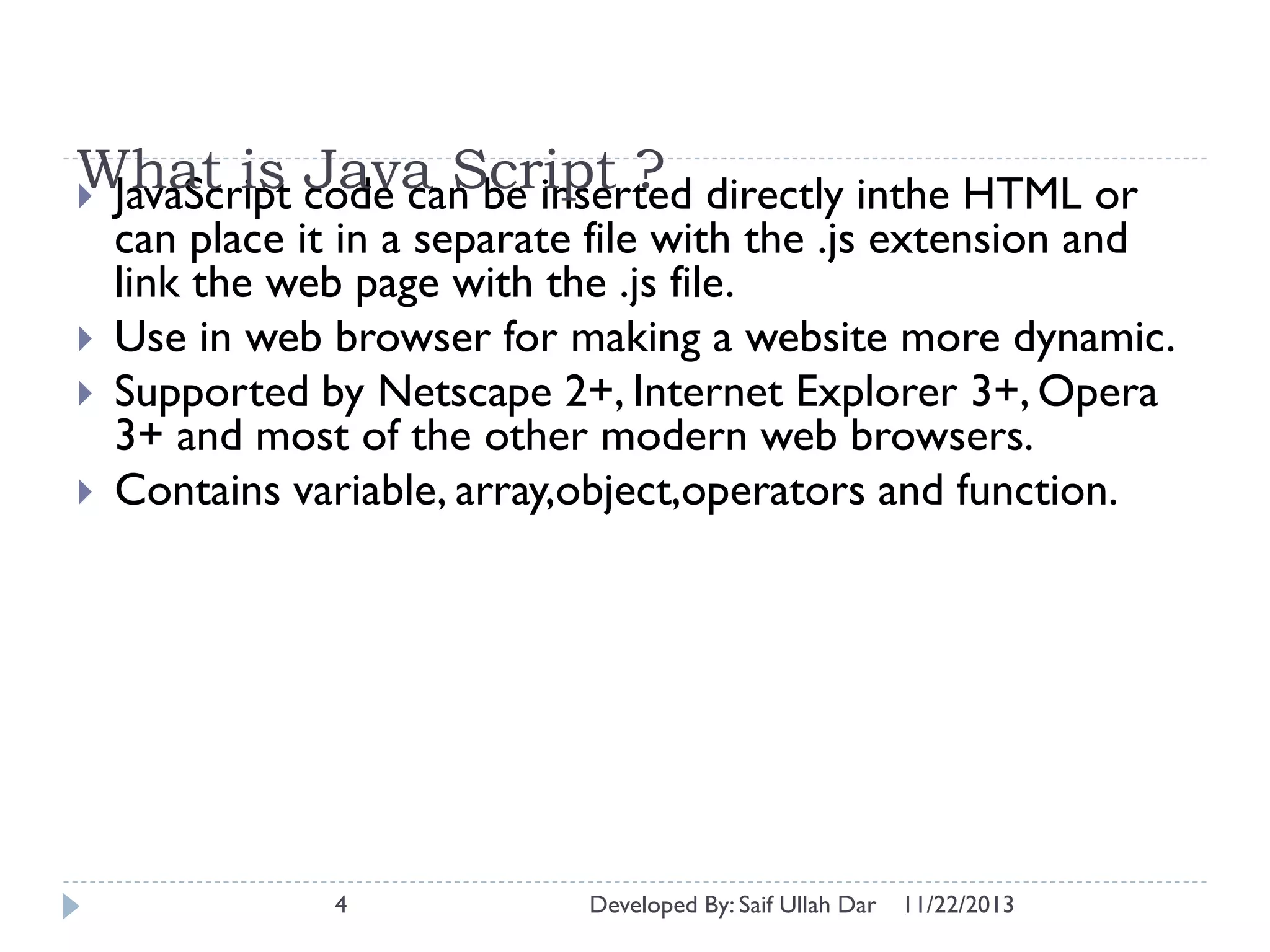 What is code can be inserted directly inthe HTML or
Java Script ?
 JavaScript




can place it in a separate file with the .js extension and
link the web page with the .js file.
Use in web browser for making a website more dynamic.
Supported by Netscape 2+, Internet Explorer 3+, Opera
3+ and most of the other modern web browsers.
Contains variable, array,object,operators and function.

4

Developed By: Saif Ullah Dar

11/22/2013

 