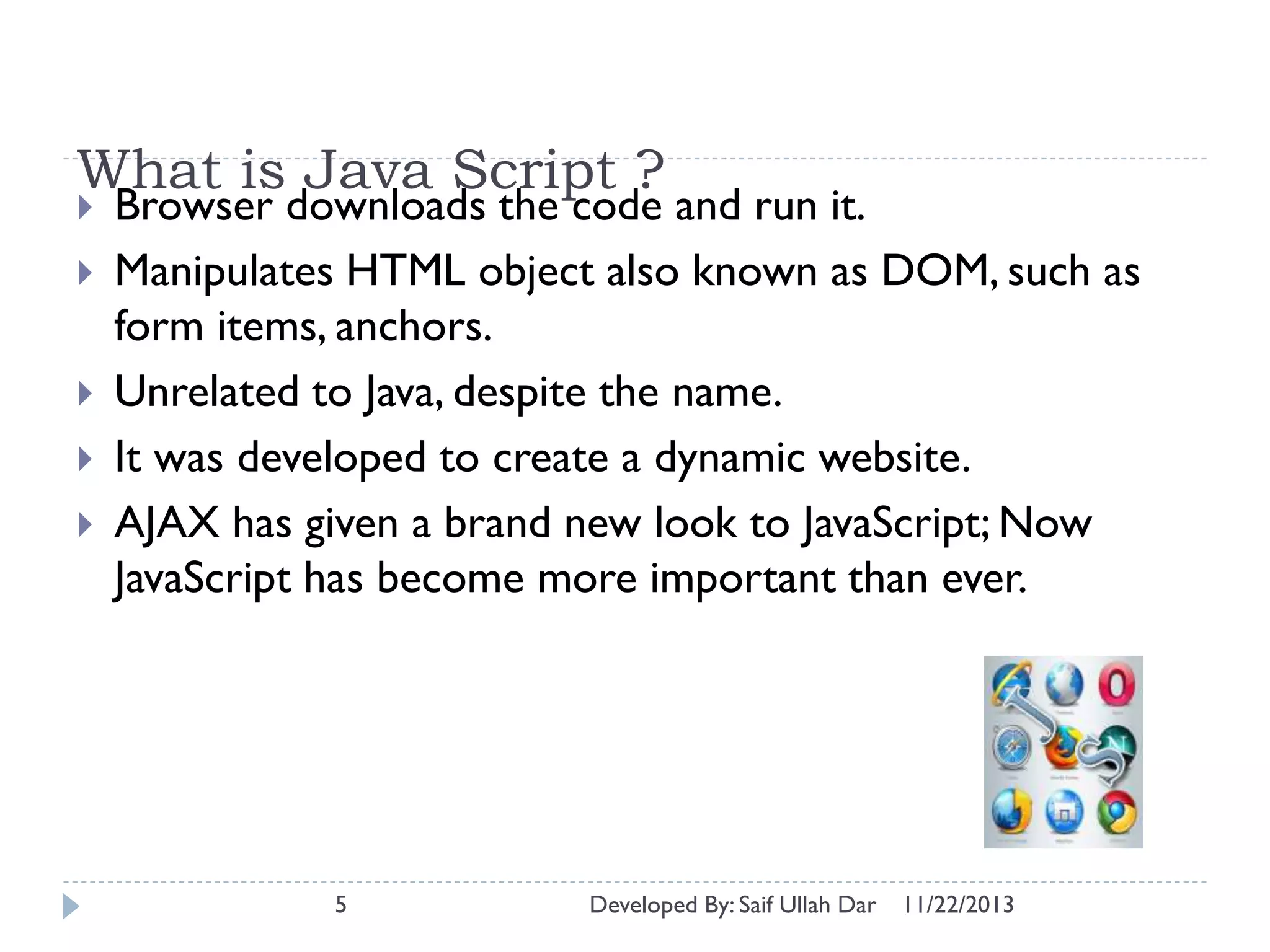What is Java Script ?






Browser downloads the code and run it.
Manipulates HTML object also known as DOM, such as
form items, anchors.
Unrelated to Java, despite the name.
It was developed to create a dynamic website.
AJAX has given a brand new look to JavaScript; Now
JavaScript has become more important than ever.

5

Developed By: Saif Ullah Dar

11/22/2013

 