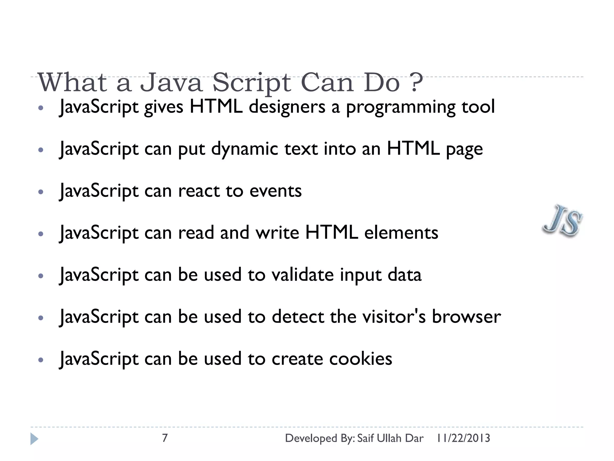 What a Java Script Can Do ?
•

JavaScript gives HTML designers a programming tool

•

JavaScript can put dynamic text into an HTML page

•

JavaScript can react to events

•

JavaScript can read and write HTML elements

•

JavaScript can be used to validate input data

•

JavaScript can be used to detect the visitor's browser

•

JavaScript can be used to create cookies

7

Developed By: Saif Ullah Dar

11/22/2013

 