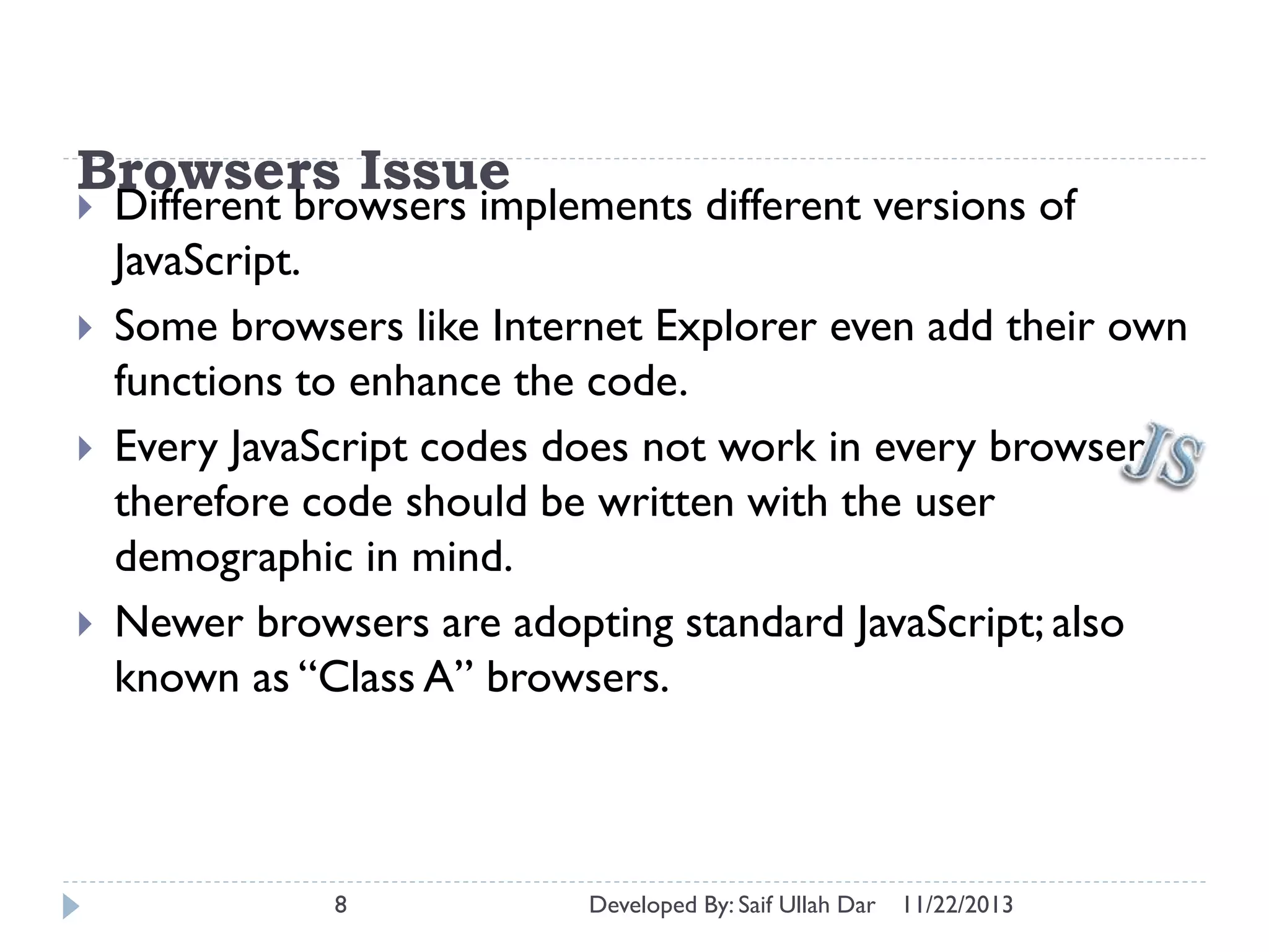 Browsers Issue






Different browsers implements different versions of
JavaScript.
Some browsers like Internet Explorer even add their own
functions to enhance the code.
Every JavaScript codes does not work in every browser;
therefore code should be written with the user
demographic in mind.
Newer browsers are adopting standard JavaScript; also
known as “Class A” browsers.

8

Developed By: Saif Ullah Dar

11/22/2013

 