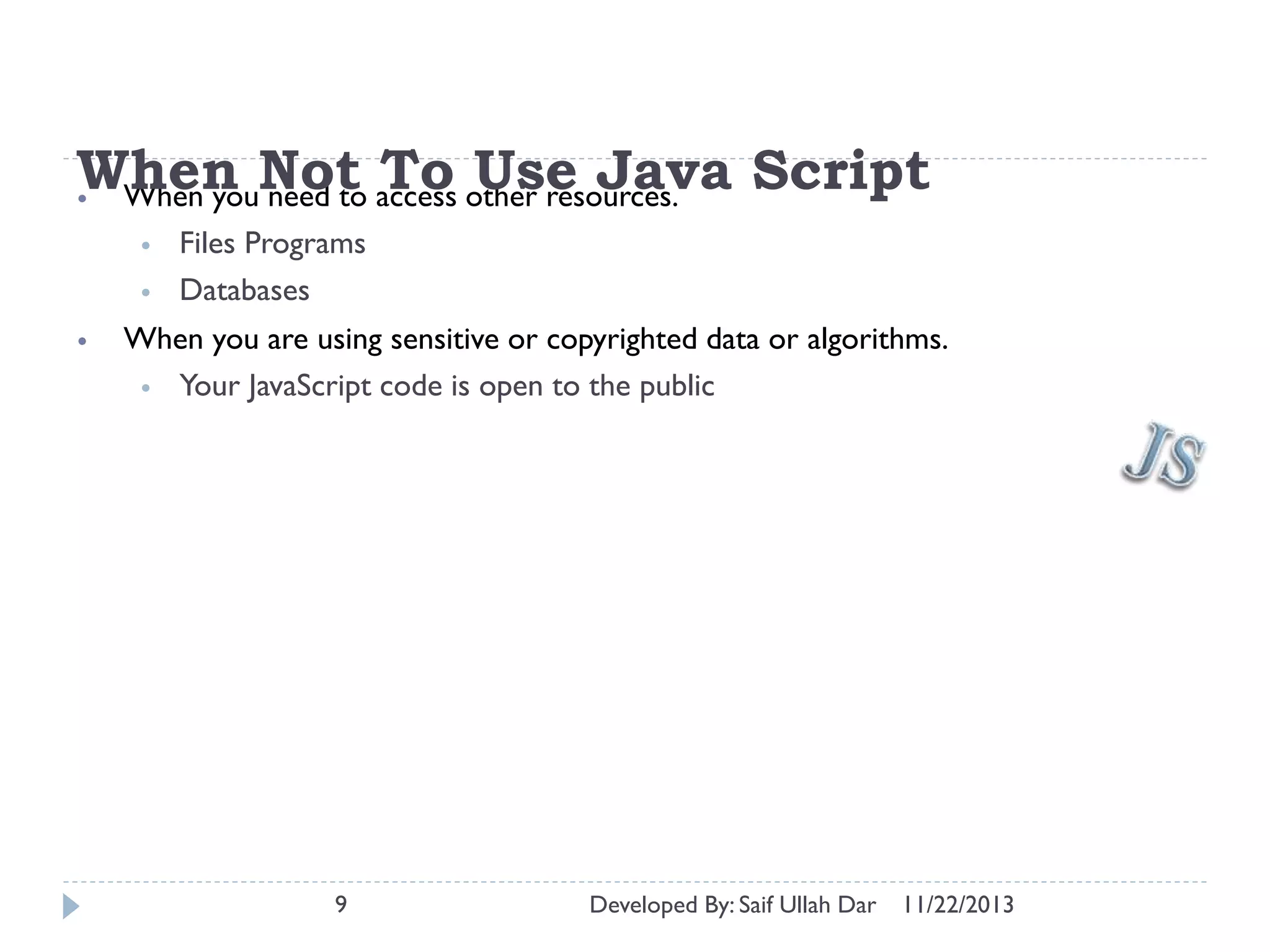 When Not access other resources. Script
To Use Java
• When you need to
•
•
•

Files Programs
Databases

When you are using sensitive or copyrighted data or algorithms.
• Your JavaScript code is open to the public

9

Developed By: Saif Ullah Dar

11/22/2013

 