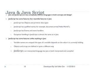 JavaJavaScriptJava Scriptlanguages in both concept and design!
& are two completely different
Java and
1)
2)

JavaScript has some features that resemble features in Java:
1)
2)

JavaScript has qualified names; for example, document.write("Hello World");

3)

JavaScript has Events and event handlers

4)

3)

JavaScript has Objects and primitive data types

Exception handling in JavaScript is almost the same as in Java

JavaScript has some features unlike anything in Java:
1)

Variable names are untyped: the type of a variable depends on the value it is currently holding

2)

Objects and arrays are defined in quite a different way

3)

JavaScript is an interpreted language but java is both interpreted and compiled

10

Developed By: Saif Ullah Dar

11/22/2013

 