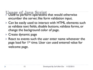 Usage of Java Script that would otherwise
 Used to perform operations





encumber the server, like form validation input.
Can be easily used to interact with HTML elements such
as validate text fields, disable buttons, validate forms, or
change the background color of page.
Create dynamic page
React to events such the user enter name whenever the
page load for 1st time. User can used entered value for
welcome page.

12

Developed By: Saif Ullah Dar

11/22/2013

 