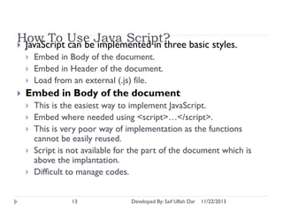 How To Use Java Script?
 JavaScript can be implemented in three basic styles.






Embed in Body of the document.
Embed in Header of the document.
Load from an external (.js) file.

Embed in Body of the document






This is the easiest way to implement JavaScript.
Embed where needed using <script>…</script>.
This is very poor way of implementation as the functions
cannot be easily reused.
Script is not available for the part of the document which is
above the implantation.
Difficult to manage codes.
13

Developed By: Saif Ullah Dar

11/22/2013

 
