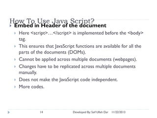 How To Use Java Script?


Embed in Header of the document







Here <script>…</script> is implemented before the <body>
tag.
This ensures that JavaScript functions are available for all the
parts of the documents (DOMs).
Cannot be applied across multiple documents (webpages).
Changes have to be replicated across multiple documents
manually.
Does not make the JavaScript code independent.
More codes.

14

Developed By: Saif Ullah Dar

11/22/2013

 