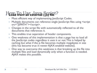 How To Useexternal (.js) file
Java Script?
 Load from an









Most efficient way of implementing JavaScript Codes.
Multiple documents can reference single JavaScript files using <script
src=“JSPATH”></script>.
Changes in the script file with automatically reflected to all the
documents that references it.
This enables true separation of header components.
One weakness of this implementation is that a page has to load all
the JavaScript codes regardless it uses it or not. This is helped by
caching; but what if the js file becomes multiple megabytes in size
(this has become true in newer AJAX-enabled website).
One way to overcome this weakness is that breaking up the file into
multiple files and load dynamically only when a function is needed.
AJAX makes this possible.

15

Developed By: Saif Ullah Dar

11/22/2013

 