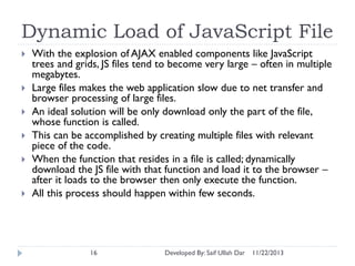 Dynamic Load of JavaScript File









With the explosion of AJAX enabled components like JavaScript
trees and grids, JS files tend to become very large – often in multiple
megabytes.
Large files makes the web application slow due to net transfer and
browser processing of large files.
An ideal solution will be only download only the part of the file,
whose function is called.
This can be accomplished by creating multiple files with relevant
piece of the code.
When the function that resides in a file is called; dynamically
download the JS file with that function and load it to the browser –
after it loads to the browser then only execute the function.
All this process should happen within few seconds.

16

Developed By: Saif Ullah Dar

11/22/2013

 