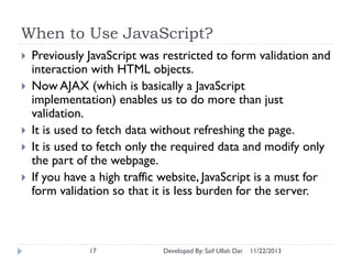 When to Use JavaScript?







Previously JavaScript was restricted to form validation and
interaction with HTML objects.
Now AJAX (which is basically a JavaScript
implementation) enables us to do more than just
validation.
It is used to fetch data without refreshing the page.
It is used to fetch only the required data and modify only
the part of the webpage.
If you have a high traffic website, JavaScript is a must for
form validation so that it is less burden for the server.

17

Developed By: Saif Ullah Dar

11/22/2013

 