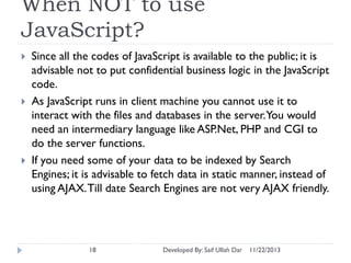 When NOT to use
JavaScript?






Since all the codes of JavaScript is available to the public; it is
advisable not to put confidential business logic in the JavaScript
code.
As JavaScript runs in client machine you cannot use it to
interact with the files and databases in the server.You would
need an intermediary language like ASP.Net, PHP and CGI to
do the server functions.
If you need some of your data to be indexed by Search
Engines; it is advisable to fetch data in static manner, instead of
using AJAX. Till date Search Engines are not very AJAX friendly.

18

Developed By: Saif Ullah Dar

11/22/2013

 