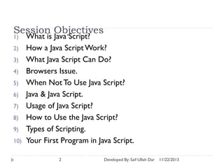 Session Objectives
1)
2)
3)
4)
5)
6)
7)
8)

9)
10)

What is Java Script?
How a Java Script Work?
What Java Script Can Do?
Browsers Issue.
When Not To Use Java Script?
Java & Java Script.
Usage of Java Script?
How to Use the Java Script?
Types of Scripting.
Your First Program in Java Script.
2

Developed By: Saif Ullah Dar

11/22/2013

 