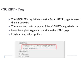 <SCRIPT> Tag





The <SCRIPT> tag defines a script for an HTML page to make
them interactive
There are two main purpose of the <SCRIPT> tag, which are:
Identifies a given segment of script in the HTML page.
Load an external script file .

21

Developed By: Saif Ullah Dar

11/22/2013

 