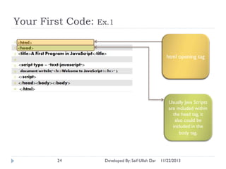 Your First Code:

Ex.1

html opening tag

Usually Java Scripts
are included within
the head tag, it
also could be
included in the
body tag.

24

Developed By: Saif Ullah Dar

11/22/2013

 