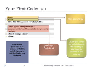Your First Code:

Ex.1
html opening tag

One reason
JavaScript is so
popular is that it's
relatively easy to
add JavaScript to a
web page

25

JavaScript
Code block

Developed By: Saif Ullah Dar

Usually Java Scripts
are included within
the head tag, it
also could be
included in the
body tag.

11/22/2013

 
