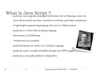 What is Java Script ?
•

JavaScript was originally developed by Brendan Eich of Netscape under the
name Mocha, which was later renamed to LiveScript, and finally to JavaScript

•

A lightweight programming language that runs in a Web browser

•

JavaScript is a Client Side Scripting Language.

•

Also known as ECMAScript

•

Interpreted, not compiled.

•

JavaScript Syntax are similar to C and Java Language.

•

JavaScript code is usually embedded directly into HTML pages

•

JavaScript is reasonably platform-independent

3

Developed By: Saif Ullah Dar

11/22/2013

 