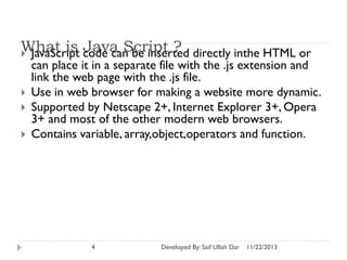 What is code can be inserted directly inthe HTML or
Java Script ?
 JavaScript




can place it in a separate file with the .js extension and
link the web page with the .js file.
Use in web browser for making a website more dynamic.
Supported by Netscape 2+, Internet Explorer 3+, Opera
3+ and most of the other modern web browsers.
Contains variable, array,object,operators and function.

4

Developed By: Saif Ullah Dar

11/22/2013

 