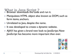 What is Java Script ?






Browser downloads the code and run it.
Manipulates HTML object also known as DOM, such as
form items, anchors.
Unrelated to Java, despite the name.
It was developed to create a dynamic website.
AJAX has given a brand new look to JavaScript; Now
JavaScript has become more important than ever.

5

Developed By: Saif Ullah Dar

11/22/2013

 