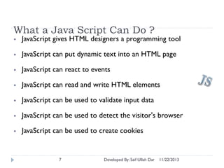 What a Java Script Can Do ?
•

JavaScript gives HTML designers a programming tool

•

JavaScript can put dynamic text into an HTML page

•

JavaScript can react to events

•

JavaScript can read and write HTML elements

•

JavaScript can be used to validate input data

•

JavaScript can be used to detect the visitor's browser

•

JavaScript can be used to create cookies

7

Developed By: Saif Ullah Dar

11/22/2013

 