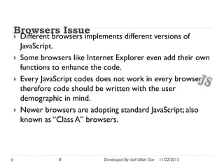 Browsers Issue






Different browsers implements different versions of
JavaScript.
Some browsers like Internet Explorer even add their own
functions to enhance the code.
Every JavaScript codes does not work in every browser;
therefore code should be written with the user
demographic in mind.
Newer browsers are adopting standard JavaScript; also
known as “Class A” browsers.

8

Developed By: Saif Ullah Dar

11/22/2013

 