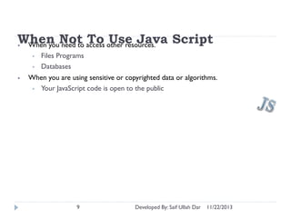 When Not access other resources. Script
To Use Java
• When you need to
•
•
•

Files Programs
Databases

When you are using sensitive or copyrighted data or algorithms.
• Your JavaScript code is open to the public

9

Developed By: Saif Ullah Dar

11/22/2013

 