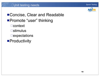 Unit testing needs

Spock Testing

n Concise,

Clear and Readable
n Promote “user” thinking
¨context
¨stimulus
¨expectations

n Productivity

10

 