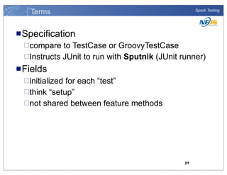 Terms

Spock Testing

n Specification
¨compare

to TestCase or GroovyTestCase
¨Instructs JUnit to run with Sputnik (JUnit runner)
n Fields
¨initialized

for each “test”
¨think “setup”
¨not shared between feature methods

21

 