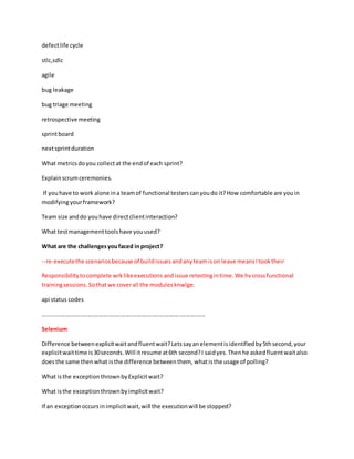 defectlife cycle
stlc,sdlc
agile
bug leakage
bug triage meeting
retrospective meeting
sprintboard
nextsprintduration
What metricsdoyou collectat the endof each sprint?
Explainscrumceremonies.
If youhave to work alone ina teamof functional testerscanyoudo it?How comfortable are youin
modifyingyourframework?
Team size anddo youhave directclientinteraction?
What testmanagementtoolshave youused?
What are the challengesyoufaced inproject?
--re-executethe scenariosbecause of buildissuesandanyteamison leave meansItooktheir
Responsibilitytocomplete wrklikeexecutions andissue retestingintime.We hvcrossfunctional
trainingsessions. Sothatwe coverall the modulesknwlge.
api status codes
.....................................................................................................
Selenium
Difference betweenexplicitwaitandfluentwait?Letssayanelementisidentifiedby5thsecond,your
explicitwaittime is30seconds.Will itresume at6th second?I saidyes.Thenhe askedfluentwaitalso
doesthe same thenwhat isthe difference betweenthem, whatisthe usage of polling?
What isthe exceptionthrownbyExplicitwait?
What isthe exceptionthrownbyimplicitwait?
If an exceptionoccursinimplicitwait,will the executionwill be stopped?
 