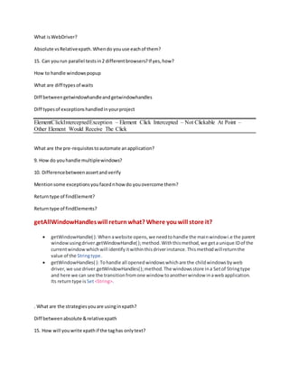 What isWebDriver?
Absolute vsRelativexpath.Whendo youuse eachof them?
15. Can yourun parallel testsin2 differentbrowsers?If yes,how?
How to handle windowspopup
What are diff typesof waits
Diff betweengetwindowhandleandgetwindowhandles
Diff typesof exceptionshandledinyourproject
ElementClickInterceptedException – Element Click Intercepted – Not Clickable At Point –
Other Element Would Receive The Click
What are the pre-requisitestoautomate anapplication?
9. How do youhandle multiplewindows?
10. Differencebetweenassertand verify
Mentionsome exceptionsyoufacednhow do youovercome them?
Returntype of findElement?
Returntype of findElements?
getAllWindowHandleswill returnwhat? Where youwill store it?
 getWindowHandle( ): Whenawebsite opens,we needtohandle the mainwindowi.e the parent
windowusingdriver.getWindowHandle( );method.Withthismethod,we getaunique IDof the
currentwindowwhichwill identifyitwithinthisdriverinstance.Thismethodwillreturnthe
value of the Stringtype.
 getWindowHandles( ): Tohandle all openedwindowswhichare the childwindows byweb
driver,we use driver.getWindowHandles();method.The windowsstore ina Setof Stringtype
and here we can see the transitionfromone window toanotherwindow inawebapplication.
Its returntype is Set<String>.
. What are the strategiesyouare usinginxpath?
Diff betweenabsolute &relativexpath
15. How will youwrite xpathif the taghas onlytext?
 