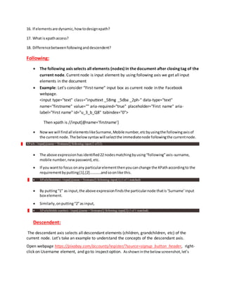 16. If elementsare dynamic,howtodesignxpath?
17. What isxpathaccess?
18. Differencebetweenfollowinganddescendent?
Following:
 The following axis selects all elements (nodes) in the document after closing tag of the
current node. Current node is input element by using following axis we get all input
elements in the document
 Example: Let’s consider “First name” input box as current node in the Facebook
webpage.
<input type="text" class="inputtext _58mg _5dba _2ph-" data-type="text"
name="firstname" value="" aria-required="true" placeholder="First name" aria-
label="First name" id="u_3_b_Q8" tabindex="0">
Then xpath is //input[@name='firstname']
 Nowwe will findall elementslikeSurname,Mobile number,etcbyusingthe followingaxisof
the current node.The belowsyntax will selectthe immediatenode followingthe currentnode.
XPath: //input[@name = 'firstname']//following::input (1 of22)
 The above expressionhasidentified22nodesmatchingbyusing“following”axis-surname,
mobile number,new password,etc.
 If you wantto focus onany particularelementthenyoucanchange the XPathaccordingto the
requirementbyputting[1],[2]…………andsoonlike this.
 XPath(Surname): //input[@name = 'firstname']//following::input[1] (1of 1 matched)
 By putting“1” as input,the above expressionfindsthe particularnode thatis‘Surname’input
box element.
 Similarly,onputting“2”as input,
 XPath(Mobile number): //input[@name = 'firstname']//following::input[2] (1of 1 matched).
Descendent:
The descendant axis selects all descendant elements (children, grandchildren, etc) of the
current node. Let’s take an example to understand the concepts of the descendant axis.
Open webpage https://pixabay.com/accounts/register/?source=signup_button_header, right-
click on Username element, and go to inspect option. Asshowninthe below screenshot,let’s
 