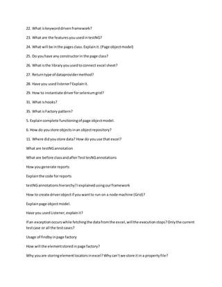 22. What iskeyworddrivenframework?
23. What are the featuresyouusedintestNG?
24. What will be inthe pagesclass.Explainit.(Page objectmodel)
25. Do youhave any constructorin the page class?
26. What isthe library youusedtoconnect excel sheet?
27. Returntype of dataprovidermethod?
28. Have you usedlistener?Explainit.
29. How to instantiate driverforseleniumgrid?
31. What ishooks?
35. What isFactory pattern?
5. Explaincomplete functioningof page objectmodel.
6. How do youstore objectsinan objectrepository?
11. Where didyoustore data? How do youuse that excel?
What are testNGannotation
What are before classandafterTesttesNGannotations
How yougenerate reports
Explainthe code forreports
testNGannotationshierarchy?Iexplainedusingourframework
How to create driverobjectif youwantto run on a node machine (Grid)?
Explainpage objectmodel.
Have you usedListener,explainit?
If an exceptionoccurswhile fetchingthe datafromthe excel,willthe executionstops?Onlythe current
testcase or all the testcases?
Usage of findbyinpage factory
How will the elementstoredinpage factory?
Why youare storingelementlocatorsinexcel?Whycan’twe store itin a propertyfile?
 