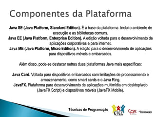 Técnicas de Programação
Java SE (Java Platform, Standard Edition). É a base da plataforma. Inclui o ambiente de
execução e as bibliotecas comuns.
Java EE (Java Platform, Enterprise Edition). A edição voltada para o desenvolvimento de
aplicações corporativas e para internet.
Java ME (Java Platform, Micro Edition). A edição para o desenvolvimento de aplicações
para dispositivos móveis e embarcados.
Além disso, pode-se destacar outras duas plataformas Java mais específicas:
Java Card. Voltada para dispositivos embarcados com limitações de processamento e
armazenamento, como smart cards e o Java Ring.
JavaFX. Plataforma para desenvolvimento de aplicações multimídia em desktop/web
(JavaFX Script) e dispositivos móveis (JavaFX Mobile).
 