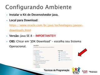 Técnicas de Programação
 Instalar o Kit de Desenvolvedor Java.
 Local para Download:
https://www.oracle.com/br/java/technologies/javase-
downloads.html
 Versão: Java SE 8 - IMPORTANTE!!!
 OBS: Clicar em “JDK Download” – escolha seu Sistema
Operacional.
 