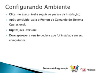 Técnicas de Programação
 Clicar no executável e seguir os passos da instalação;
 Após concluído, abra o Prompt de Comando do Sistema
Operacional;
 Digite: java –version;
 Deve aparecer a versão do Java que foi instalada em seu
computador.
 
