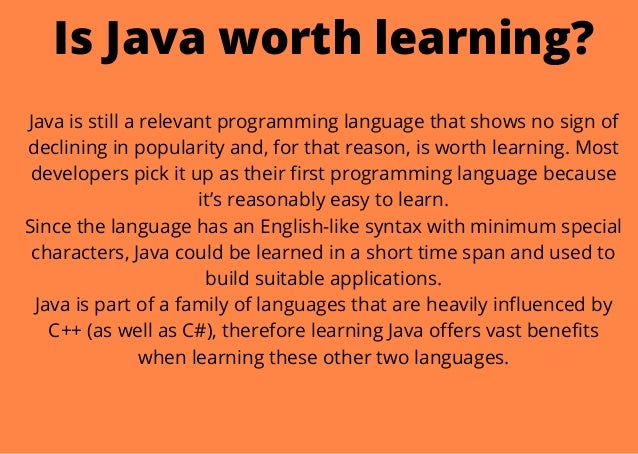 Is Java worth learning?


Java is still a relevant programming language that shows no sign of
declining in popularity and, for that reason, is worth learning. Most
developers pick it up as their first programming language because
it’s reasonably easy to learn.
Since the language has an English-like syntax with minimum special
characters, Java could be learned in a short time span and used to
build suitable applications.
Java is part of a family of languages that are heavily influenced by
C++ (as well as C#), therefore learning Java offers vast benefits
when learning these other two languages.


 