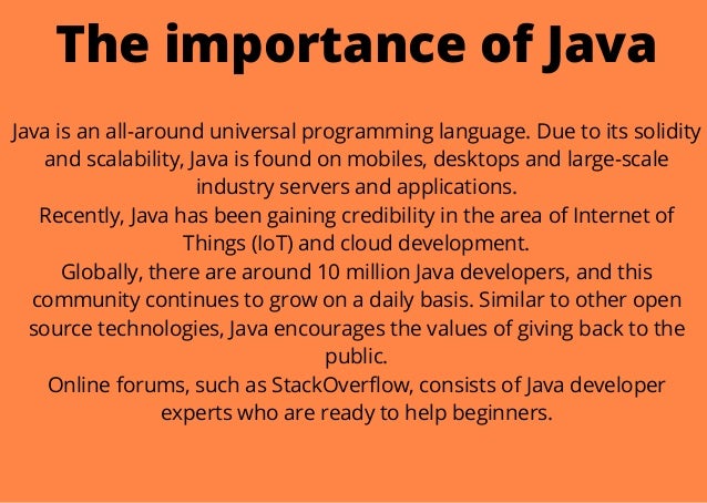 The importance of Java


Java is an all-around universal programming language. Due to its solidity
and scalability, Java is found on mobiles, desktops and large-scale
industry servers and applications.
Recently, Java has been gaining credibility in the area of Internet of
Things (IoT) and cloud development.
Globally, there are around 10 million Java developers, and this
community continues to grow on a daily basis. Similar to other open
source technologies, Java encourages the values of giving back to the
public.
Online forums, such as StackOverflow, consists of Java developer
experts who are ready to help beginners.


 