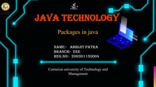 Java Technology
Centurion univercity of Technology and
Management
Name:- Abhijit Patra
Branch:- EEE
Reg.no:- 200301150004
Packages in java
 