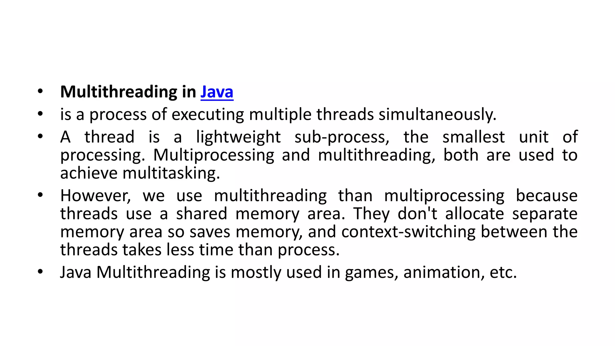 • Multithreading in Java
• is a process of executing multiple threads simultaneously.
• A thread is a lightweight sub-process, the smallest unit of
processing. Multiprocessing and multithreading, both are used to
achieve multitasking.
• However, we use multithreading than multiprocessing because
threads use a shared memory area. They don't allocate separate
memory area so saves memory, and context-switching between the
threads takes less time than process.
• Java Multithreading is mostly used in games, animation, etc.
 