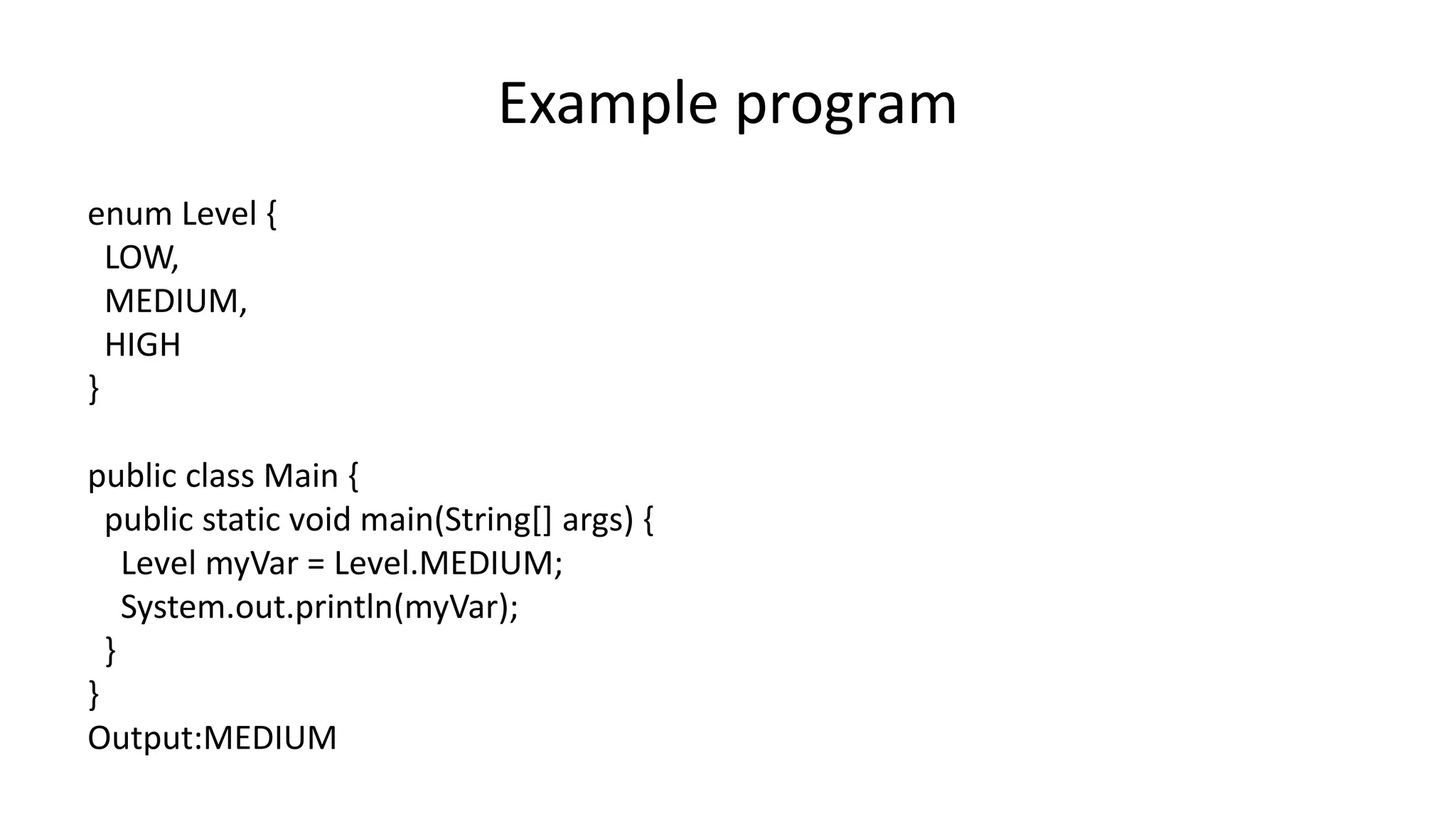 Example program
enum Level {
LOW,
MEDIUM,
HIGH
}
public class Main {
public static void main(String[] args) {
Level myVar = Level.MEDIUM;
System.out.println(myVar);
}
}
Output:MEDIUM
 