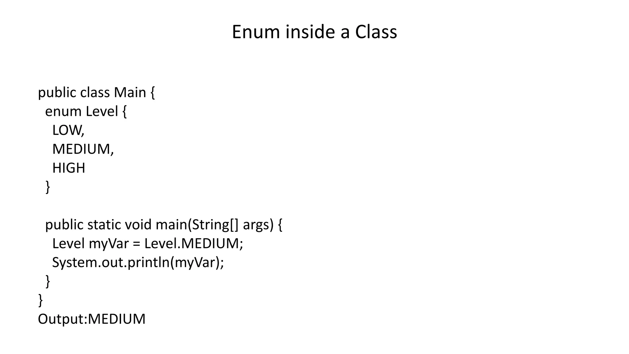 Enum inside a Class
public class Main {
enum Level {
LOW,
MEDIUM,
HIGH
}
public static void main(String[] args) {
Level myVar = Level.MEDIUM;
System.out.println(myVar);
}
}
Output:MEDIUM
 