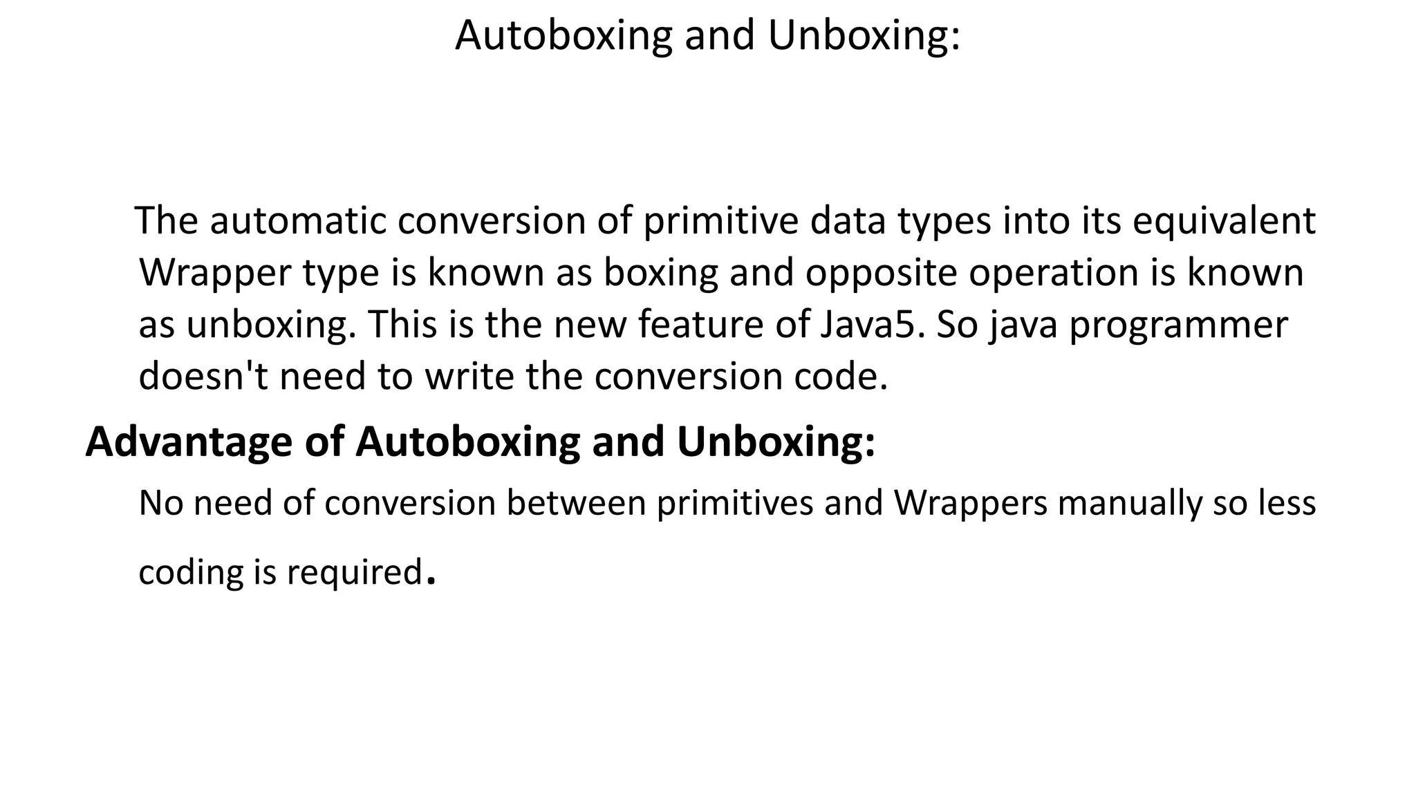 Autoboxing and Unboxing:
The automatic conversion of primitive data types into its equivalent
Wrapper type is known as boxing and opposite operation is known
as unboxing. This is the new feature of Java5. So java programmer
doesn't need to write the conversion code.
Advantage of Autoboxing and Unboxing:
No need of conversion between primitives and Wrappers manually so less
coding is required.
 