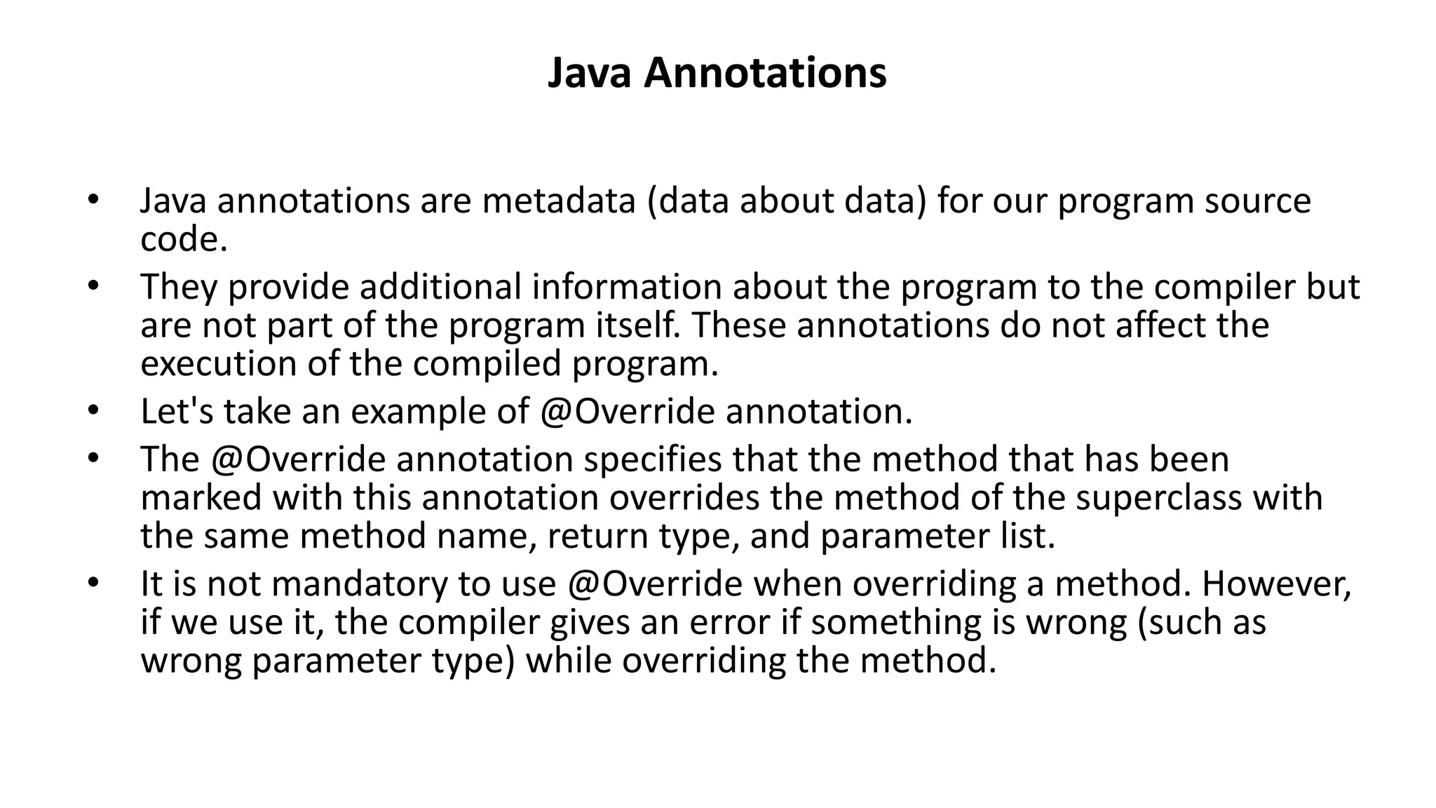 Java Annotations
• Java annotations are metadata (data about data) for our program source
code.
• They provide additional information about the program to the compiler but
are not part of the program itself. These annotations do not affect the
execution of the compiled program.
• Let's take an example of @Override annotation.
• The @Override annotation specifies that the method that has been
marked with this annotation overrides the method of the superclass with
the same method name, return type, and parameter list.
• It is not mandatory to use @Override when overriding a method. However,
if we use it, the compiler gives an error if something is wrong (such as
wrong parameter type) while overriding the method.
 