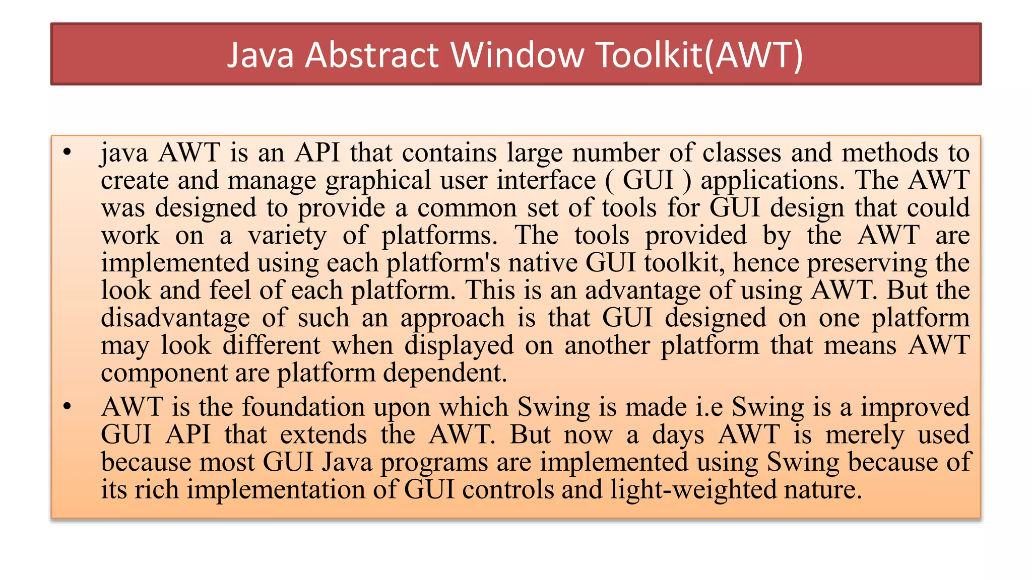 Java Abstract Window Toolkit(AWT)
• java AWT is an API that contains large number of classes and methods to
create and manage graphical user interface ( GUI ) applications. The AWT
was designed to provide a common set of tools for GUI design that could
work on a variety of platforms. The tools provided by the AWT are
implemented using each platform's native GUI toolkit, hence preserving the
look and feel of each platform. This is an advantage of using AWT. But the
disadvantage of such an approach is that GUI designed on one platform
may look different when displayed on another platform that means AWT
component are platform dependent.
• AWT is the foundation upon which Swing is made i.e Swing is a improved
GUI API that extends the AWT. But now a days AWT is merely used
because most GUI Java programs are implemented using Swing because of
its rich implementation of GUI controls and light-weighted nature.
 