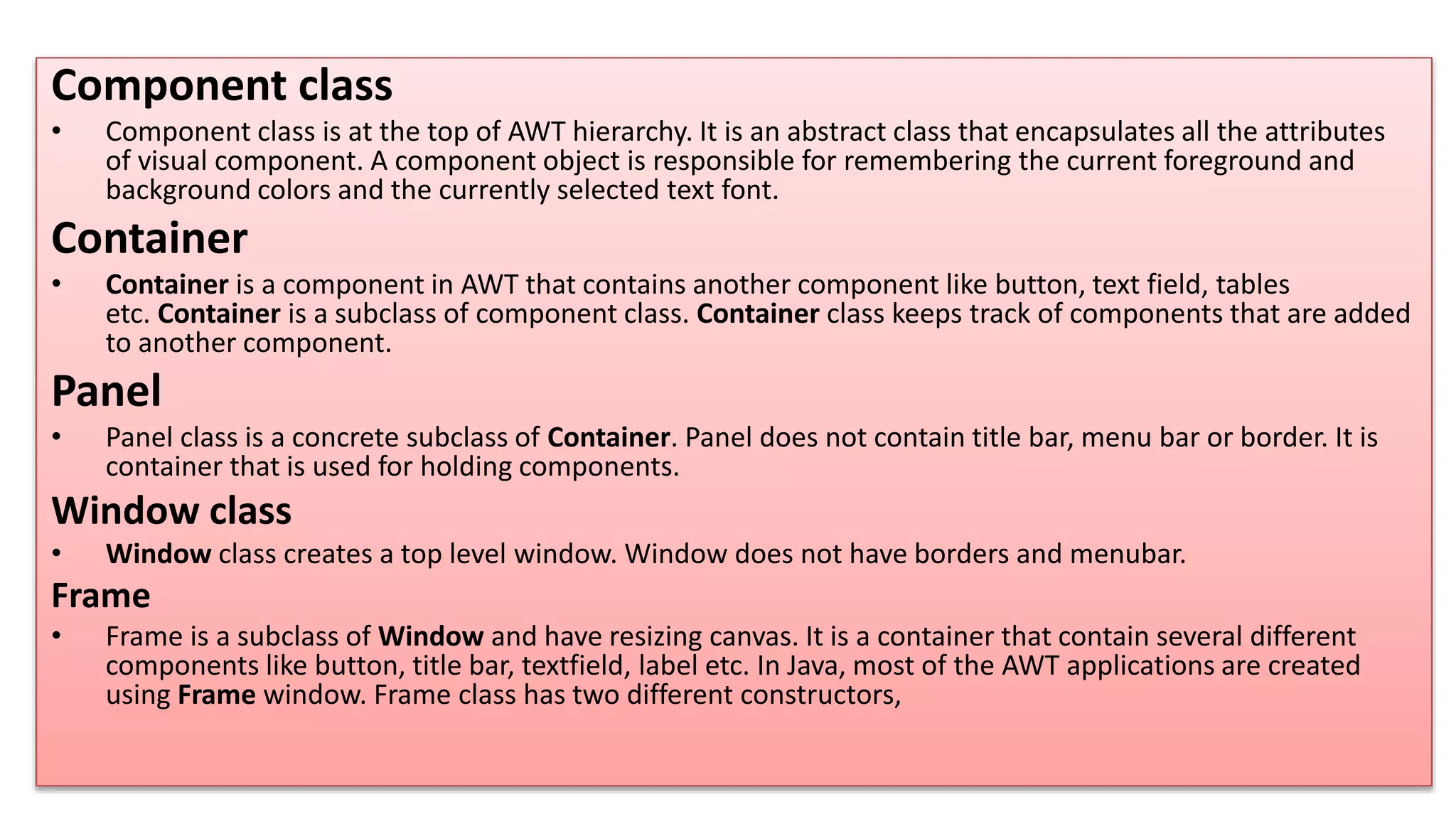 Component class
• Component class is at the top of AWT hierarchy. It is an abstract class that encapsulates all the attributes
of visual component. A component object is responsible for remembering the current foreground and
background colors and the currently selected text font.
Container
• Container is a component in AWT that contains another component like button, text field, tables
etc. Container is a subclass of component class. Container class keeps track of components that are added
to another component.
Panel
• Panel class is a concrete subclass of Container. Panel does not contain title bar, menu bar or border. It is
container that is used for holding components.
Window class
• Window class creates a top level window. Window does not have borders and menubar.
Frame
• Frame is a subclass of Window and have resizing canvas. It is a container that contain several different
components like button, title bar, textfield, label etc. In Java, most of the AWT applications are created
using Frame window. Frame class has two different constructors,
 