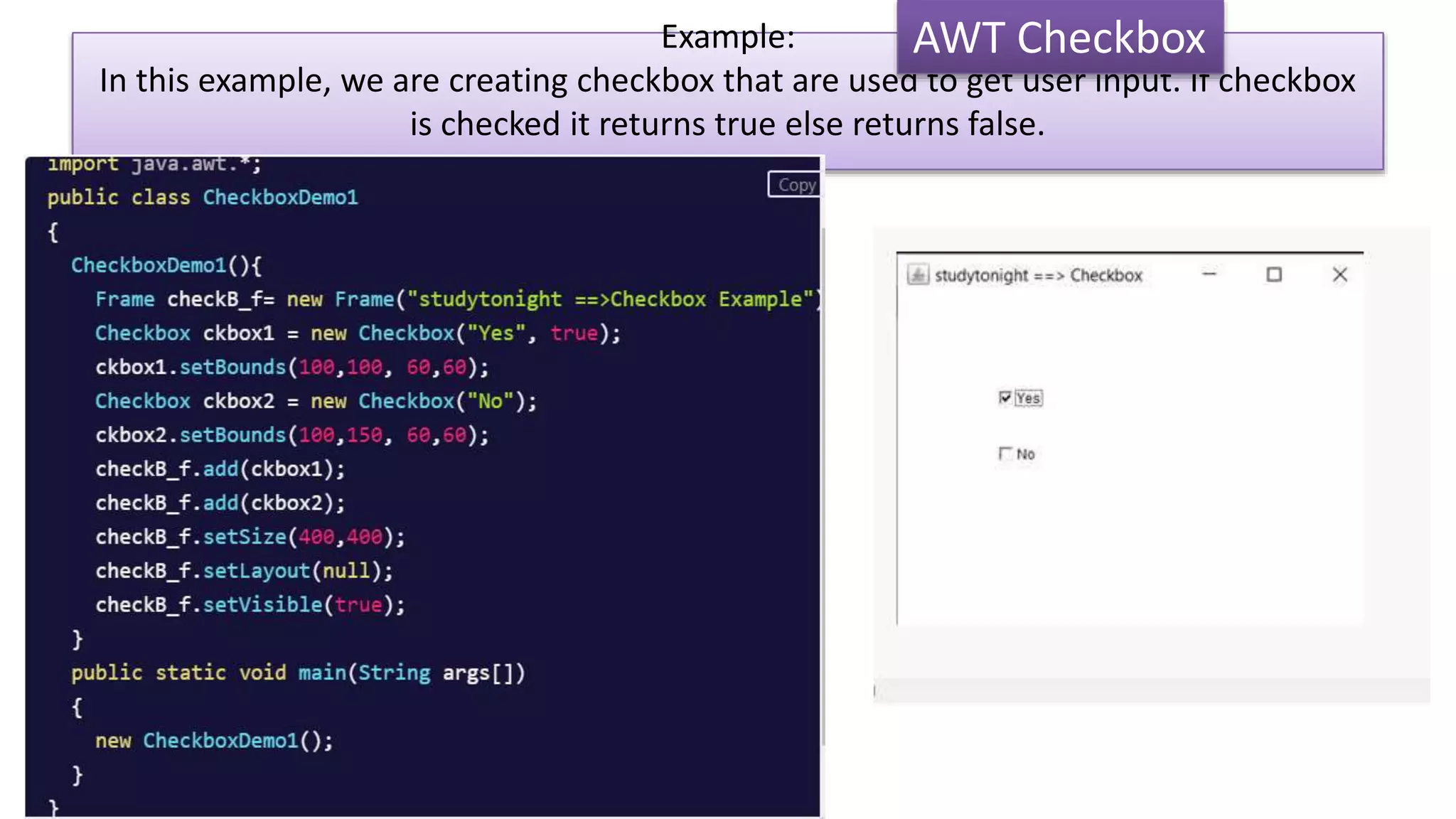 Example:
In this example, we are creating checkbox that are used to get user input. If checkbox
is checked it returns true else returns false.
AWT Checkbox
 