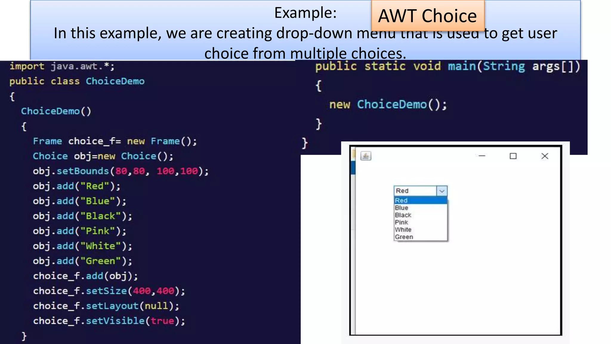 Example:
In this example, we are creating drop-down menu that is used to get user
choice from multiple choices.
AWT Choice
 