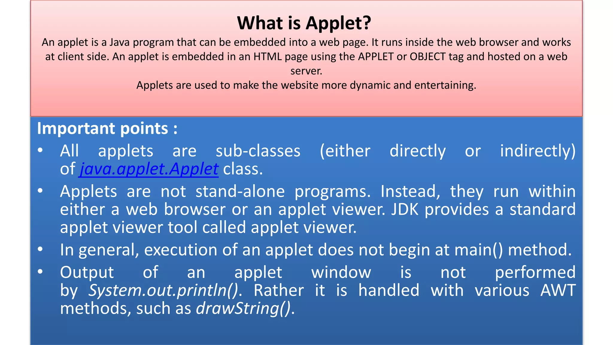 What is Applet?
An applet is a Java program that can be embedded into a web page. It runs inside the web browser and works
at client side. An applet is embedded in an HTML page using the APPLET or OBJECT tag and hosted on a web
server.
Applets are used to make the website more dynamic and entertaining.
Important points :
• All applets are sub-classes (either directly or indirectly)
of java.applet.Applet class.
• Applets are not stand-alone programs. Instead, they run within
either a web browser or an applet viewer. JDK provides a standard
applet viewer tool called applet viewer.
• In general, execution of an applet does not begin at main() method.
• Output of an applet window is not performed
by System.out.println(). Rather it is handled with various AWT
methods, such as drawString().
 